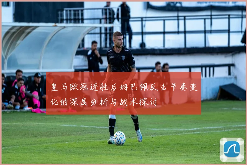皇马欧冠连胜后姆巴佩反击节奏变化的深度分析与战术探讨