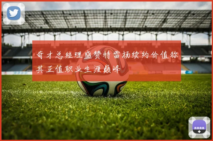奇才总经理盛赞特雷杨续约价值称其正值职业生涯巅峰