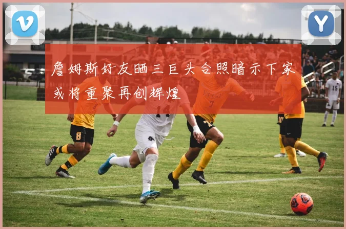 詹姆斯好友晒三巨头合照暗示下家或将重聚再创辉煌